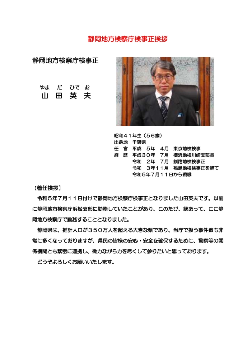 静岡地方検察庁検事正山田英夫の略歴及び就任挨拶　昭和４１年生まれ（５６歳）　出身地　千葉県　任官　平成５年４月東京地検検事　経歴　平成３０年７月　横浜地検川崎支部長　令和２年７月　釧路地検検事正　令和３年１１月　福島地検検事正を経て令和５年７月１１日から現職　着任挨拶　令和５年７月１１日付けで静岡地方検察庁検事正となりました山田英夫です。以前に静岡地検浜松支部に勤務していたことがあり、このたび、縁あって、ここ静岡地方検察庁で勤務することとなりました。静岡県は、推計人口が３５０万人を超える大きな県であり、当庁で扱う事件数も非常に多くなっておりますが、県民の皆様の安心・安全を確保するために、警察等の関係機関とも緊密に連携し、微力ながら力を尽くして参りたいと思っております。どうぞよろしくお願いいたします。